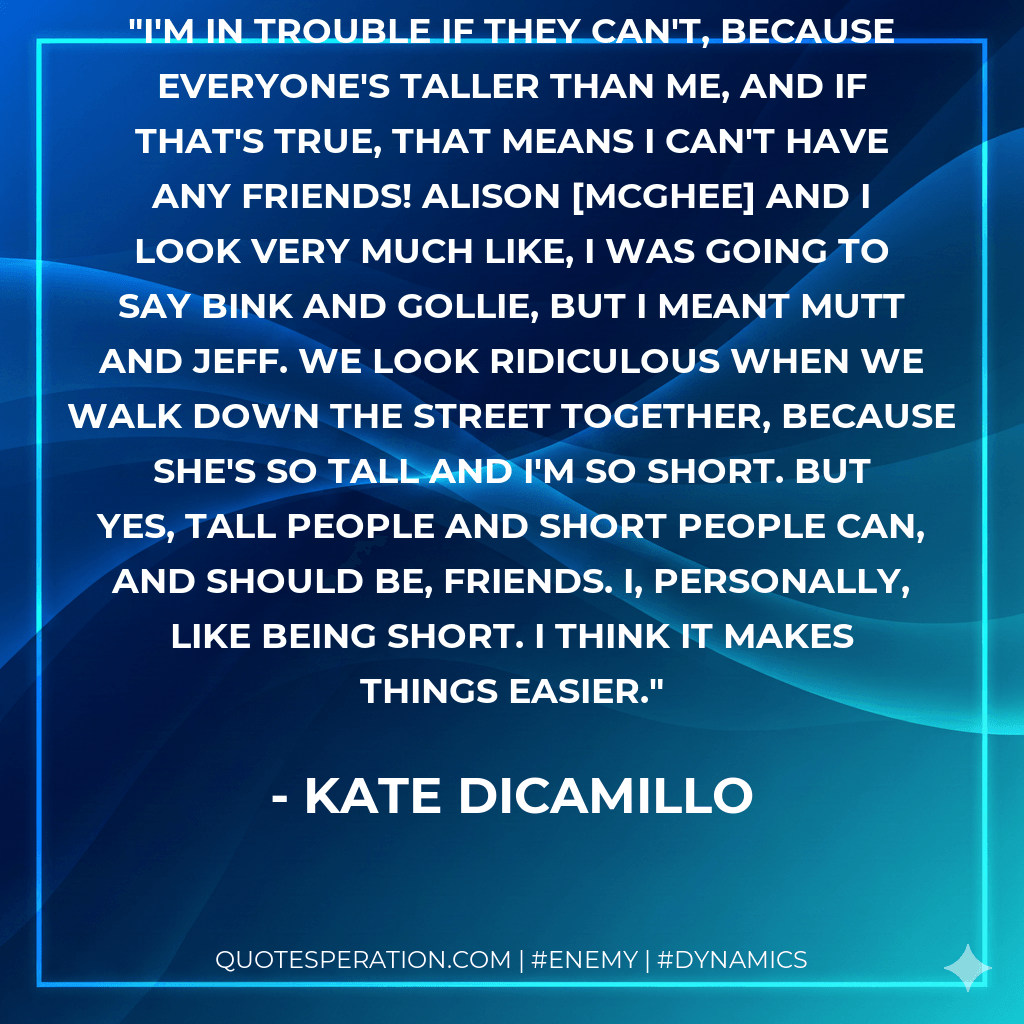 I'm in trouble if they can't, because everyone's taller than me, and if that's true, that means I can't have any friends! Alison McGhee and I look very much like, I was going to say Bink and Gollie, but I meant Mutt and Jeff. We look ridiculous when we walk down the street together, because she's so tall and I'm so short. But yes, tall people and short people can, and should be, friends. I, personally, like being short. I think it makes things easier. - Kate DiCamillo