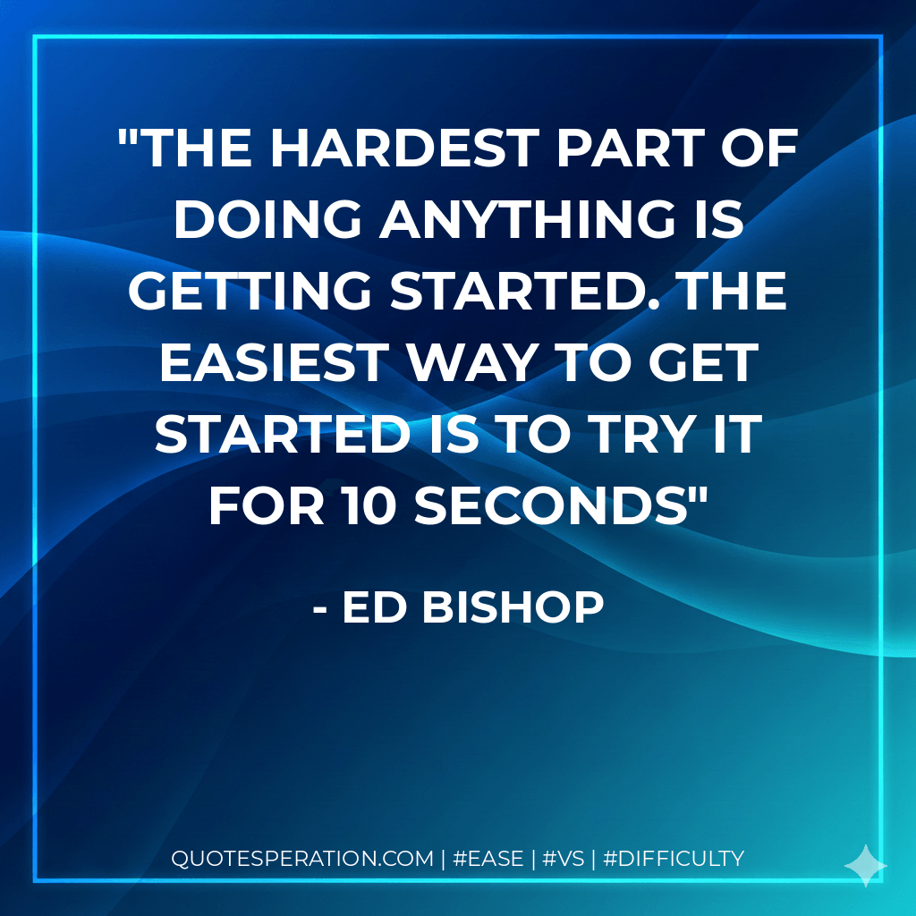 The Hardest Part of Doing Anything is Getting Started. The Easiest Way to Get Started is to Try it for 10 Seconds - Ed Bishop