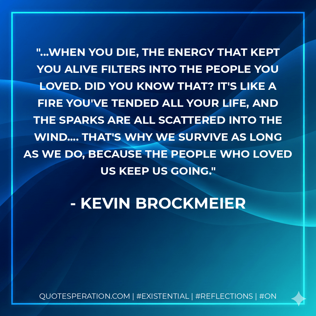 ...When you die, the energy that kept you alive filters into the people you loved. Did you know that? It's like a fire you've tended all your life, and the sparks are all scattered into the wind.... That's why we survive as long as we do, because the people who loved us keep us going. - Kevin Brockmeier