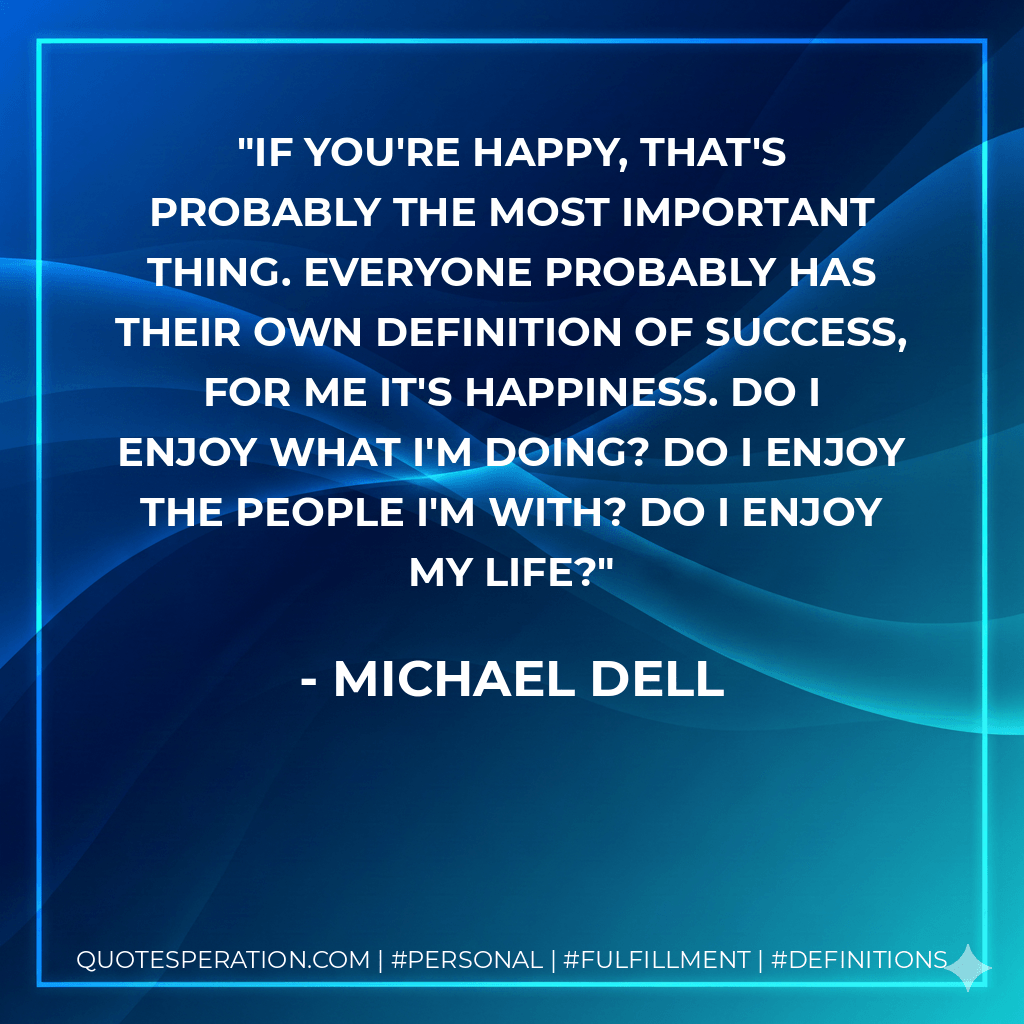 If you're happy, that's probably the most important thing. Everyone probably has their own definition of success, for me it's happiness. Do I enjoy what I'm doing? Do I enjoy the people I'm with? Do I enjoy my life? - Michael Dell