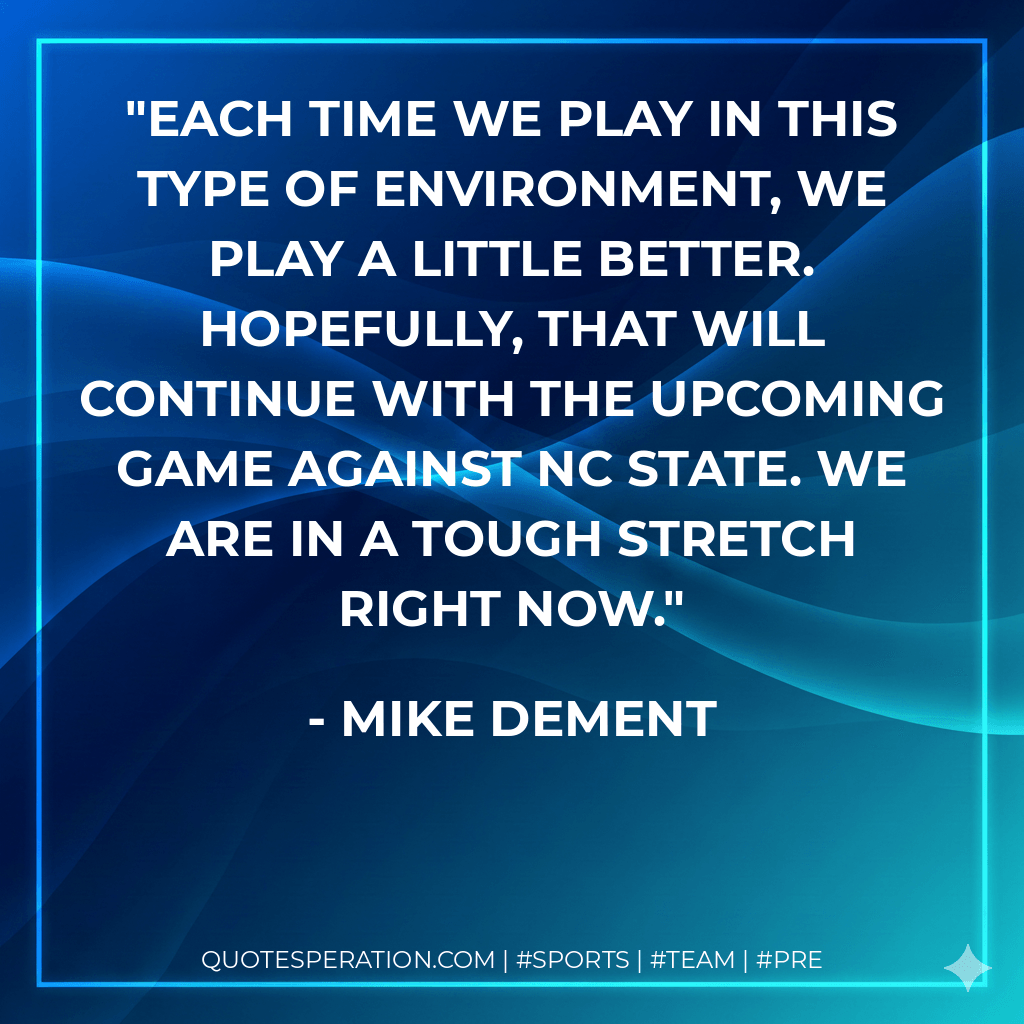 Each time we play in this type of environment, we play a little better. Hopefully, that will continue with the upcoming game against NC State. We are in a tough stretch right now. - Mike Dement