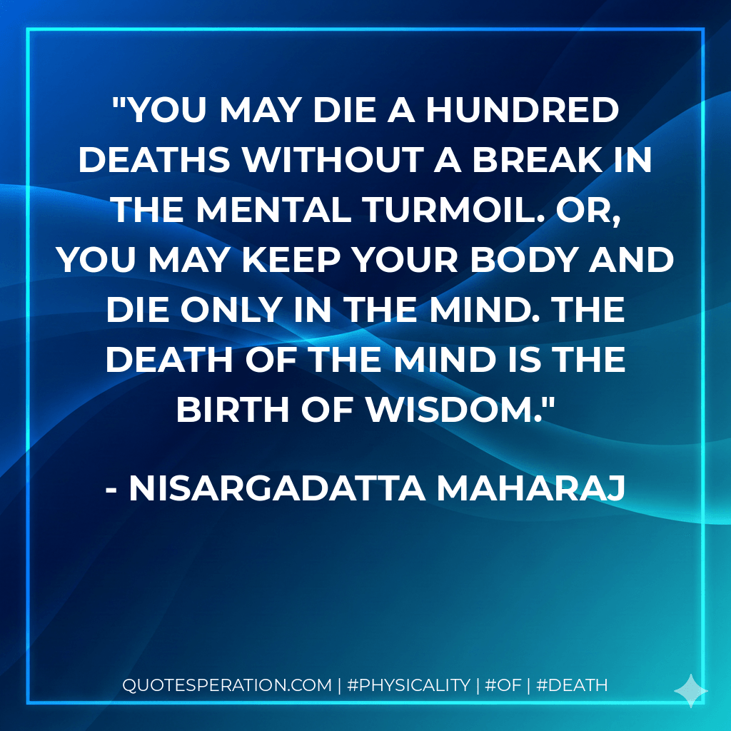 You may die a hundred deaths without a break in the mental turmoil. Or, you may keep your body and die only in the mind. The death of the mind is the birth of wisdom. - Nisargadatta Maharaj
