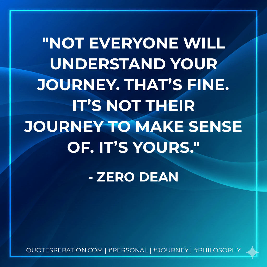 Not everyone will understand your journey. That’s fine. It’s not their journey to make sense of. It’s yours. - Zero Dean