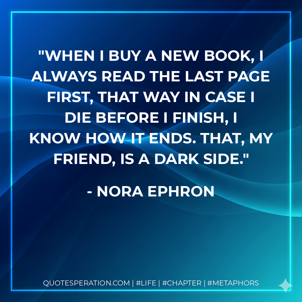When I buy a new book, I always read the last page first, that way in case I die before I finish, I know how it ends. That, my friend, is a dark side. - Nora Ephron