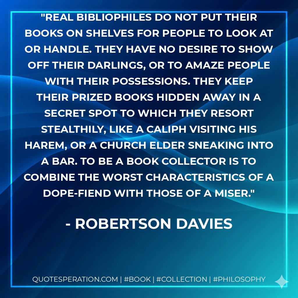 Real bibliophiles do not put their books on shelves for people to look at or handle. They have no desire to show off their darlings, or to amaze people with their possessions. They keep their prized books hidden away in a secret spot to which they resort stealthily, like a Caliph visiting his harem, or a church elder sneaking into a bar. To be a book collector is to combine the worst characteristics of a dope-fiend with those of a miser. - Robertson Davies