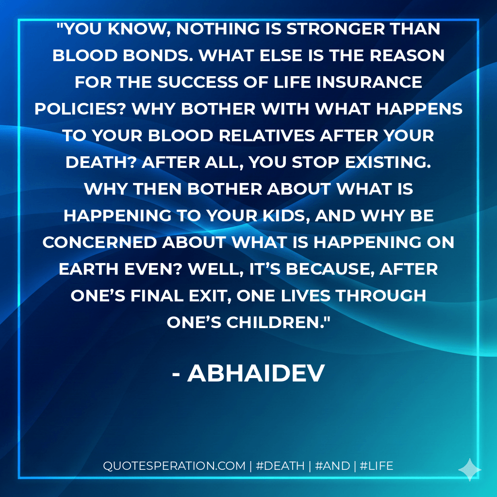 You know, nothing is stronger than blood bonds. What else is the reason for the success of life insurance policies? Why bother with what happens to your blood relatives after your death? After all, you stop existing. Why then bother about what is happening to your kids, and why be concerned about what is happening on Earth even? Well, it’s because, after one’s final exit, one lives through one’s children. - Abhaidev