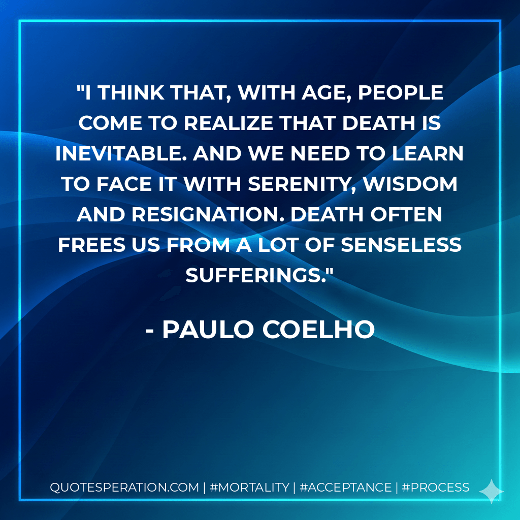I think that, with age, people come to realize that death is inevitable. And we need to learn to face it with serenity, wisdom and resignation. Death often frees us from a lot of senseless sufferings. - Paulo Coelho