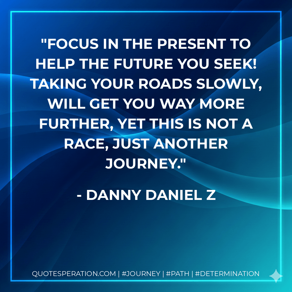 Focus in the present to help the future you seek! Taking your roads slowly, will get You way more further, yet this is not a race, just another journey. - Danny Daniel Z