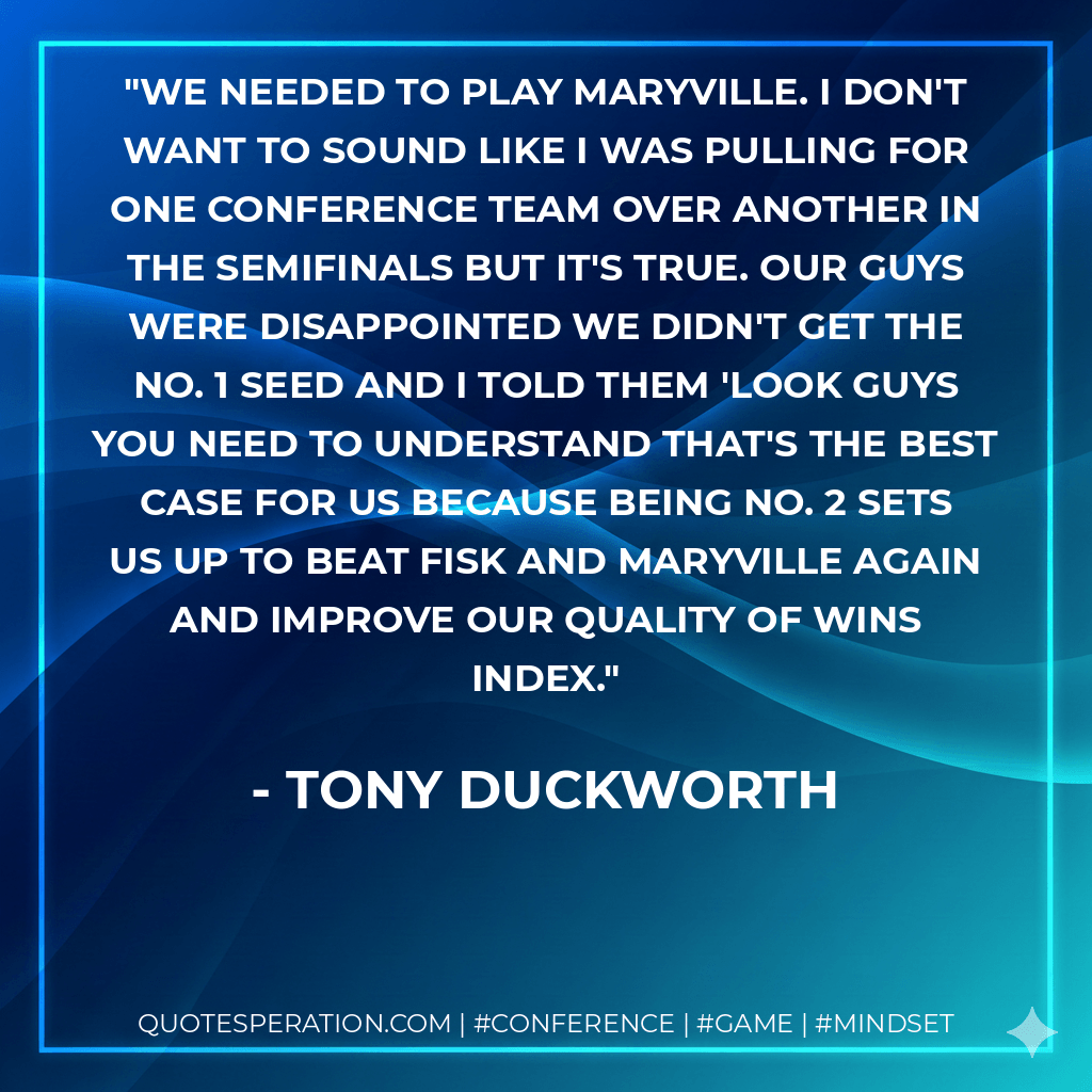 We needed to play Maryville. I don't want to sound like I was pulling for one conference team over another in the semifinals but it's true. Our guys were disappointed we didn't get the No. 1 seed and I told them 'look guys you need to understand that's the best case for us because being No. 2 sets us up to beat Fisk and Maryville again and improve our quality of wins index. - Tony Duckworth
