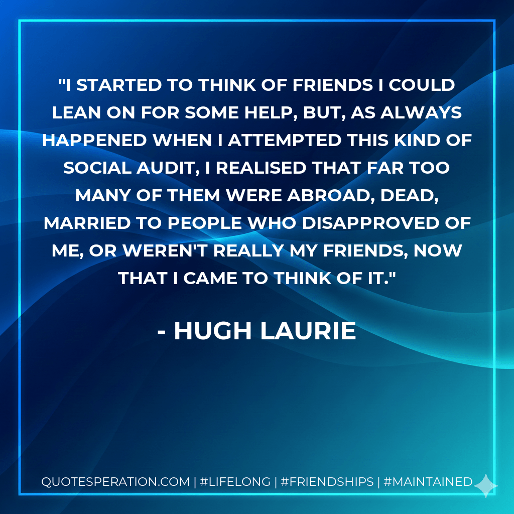 I started to think of friends I could lean on for some help, but, as always happened when I attempted this kind of social audit, I realised that far too many of them were abroad, dead, married to people who disapproved of me, or weren't really my friends, now that I came to think of it. - Hugh Laurie