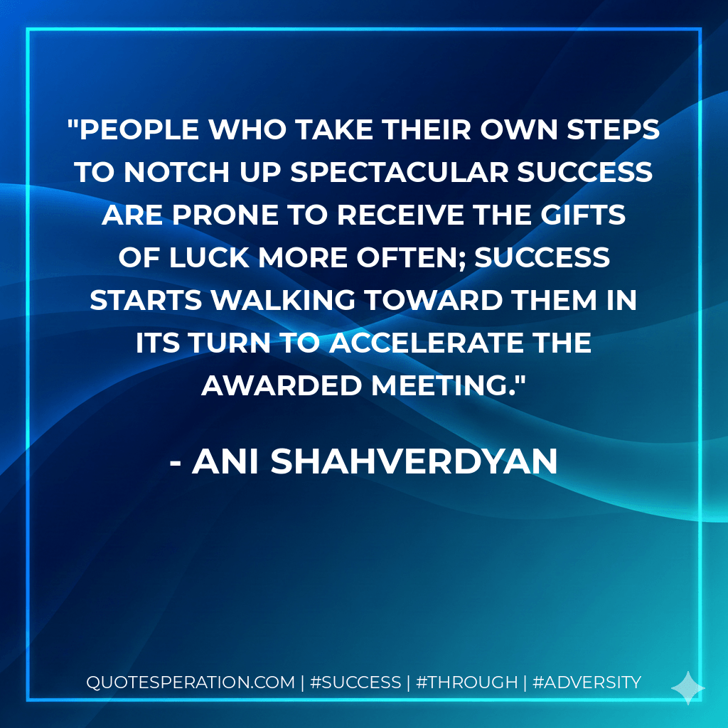 People who take their own steps to notch up spectacular success are prone to receive the gifts of luck more often; success starts walking toward them in its turn to accelerate the awarded meeting. - Ani Shahverdyan