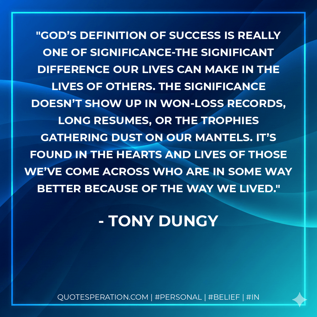God’s definition of success is really one of significance-the significant difference our lives can make in the lives of others. The significance doesn’t show up in won-loss records, long resumes, or the trophies gathering dust on our mantels. It’s found in the hearts and lives of those we’ve come across who are in some way better because of the way we lived. - Tony Dungy