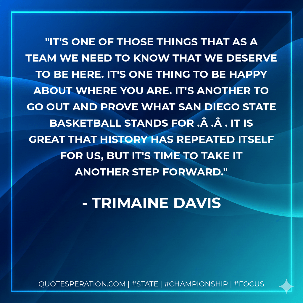 It's one of those things that as a team we need to know that we deserve to be here. It's one thing to be happy about where you are. It's another to go out and prove what San Diego State basketball stands for . . . It is great that history has repeated itself for us, but it's time to take it another step forward. - Trimaine Davis