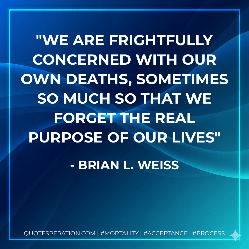 We are frightfully concerned with our own deaths, sometimes so much so that we forget the real purpose of our lives - Brian L. Weiss