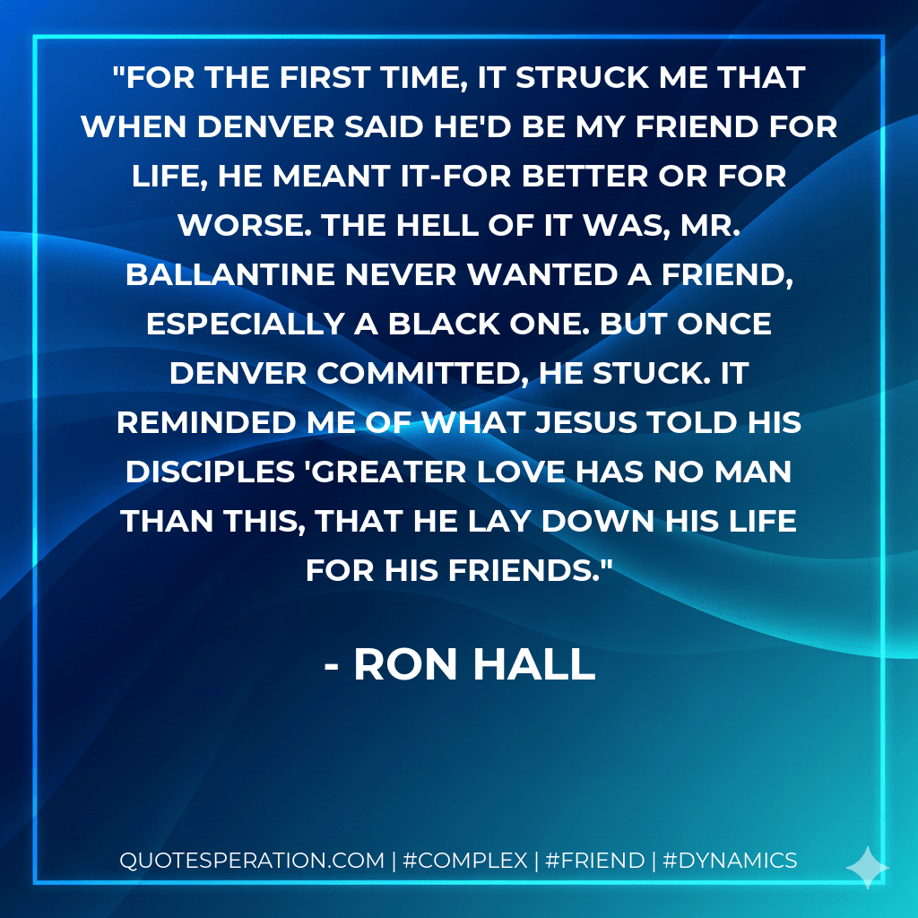 For the first time, it struck me that when Denver said he'd be my friend for life, he meant it-for better or for worse. The hell of it was, Mr. Ballantine never wanted a friend, especially a black one. But once Denver committed, he stuck. It reminded me of what Jesus told His disciples 'Greater love has no man than this, that he lay down his life for his friends. - Ron Hall