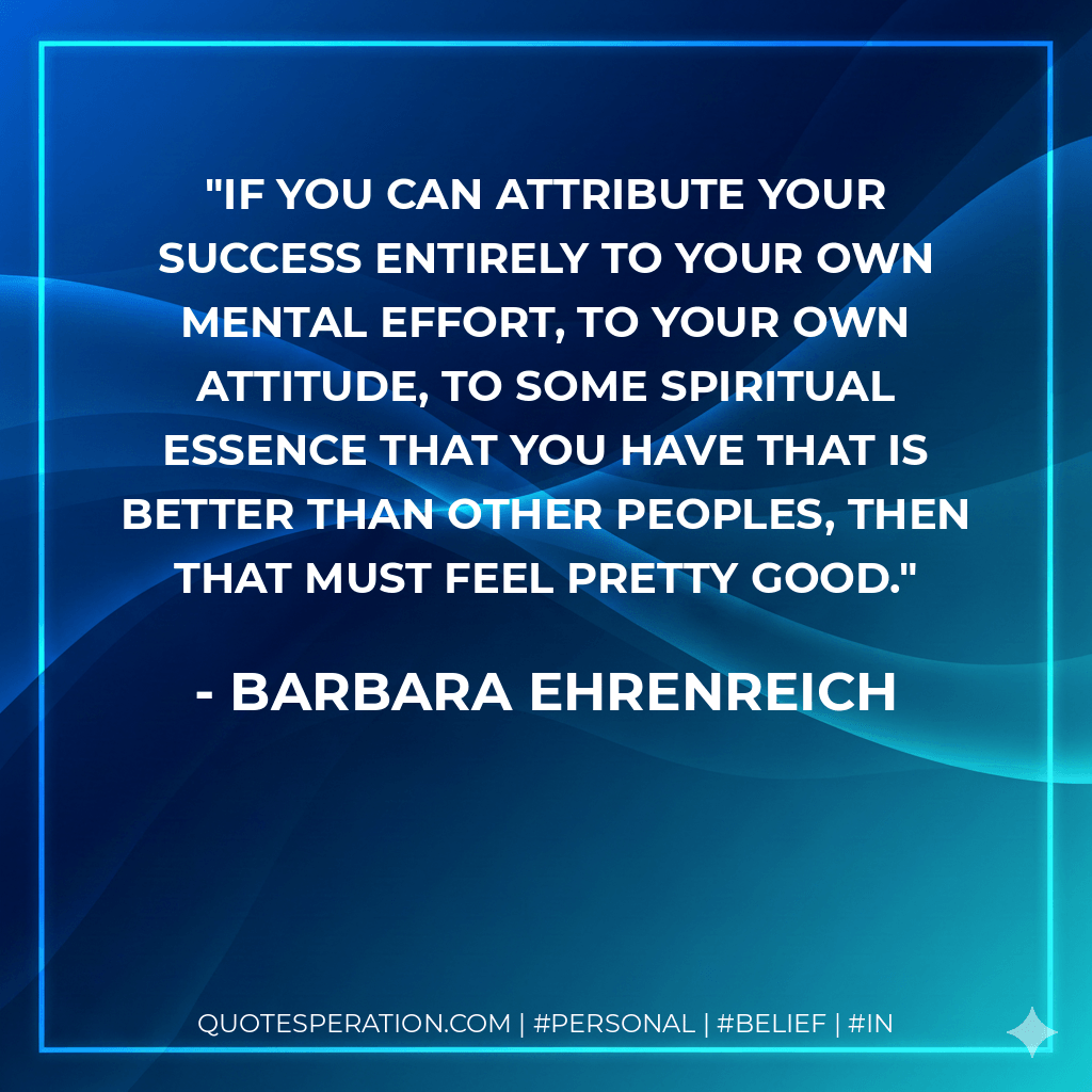 If you can attribute your success entirely to your own mental effort, to your own attitude, to some spiritual essence that you have that is better than other peoples, then that must feel pretty good. - Barbara Ehrenreich