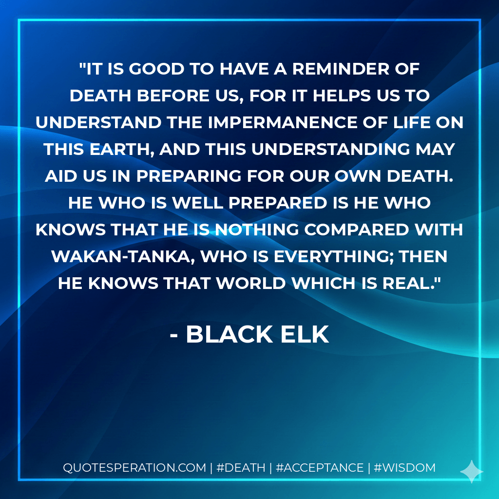 It is good to have a reminder of death before us, for it helps us to understand the impermanence of life on this earth, and this understanding may aid us in preparing for our own death. He who is well prepared is he who knows that he is nothing compared with Wakan-Tanka, who is everything; then he knows that world which is real. - Black Elk