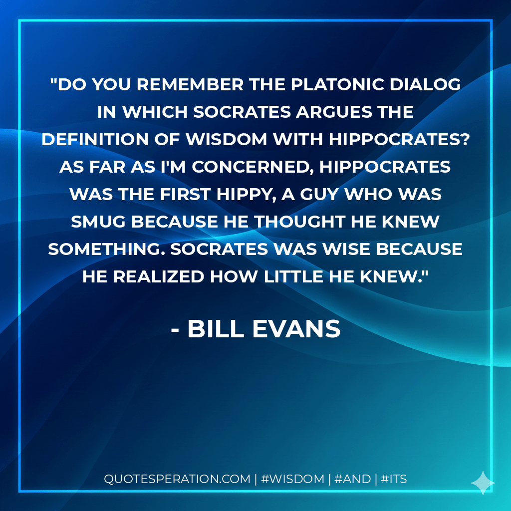 Do you remember the Platonic dialog in which Socrates argues the definition of wisdom with Hippocrates? As far as I'm concerned, Hippocrates was the first hippy, a guy who was smug because he thought he knew something. Socrates was wise because he realized how little he knew. - Bill Evans