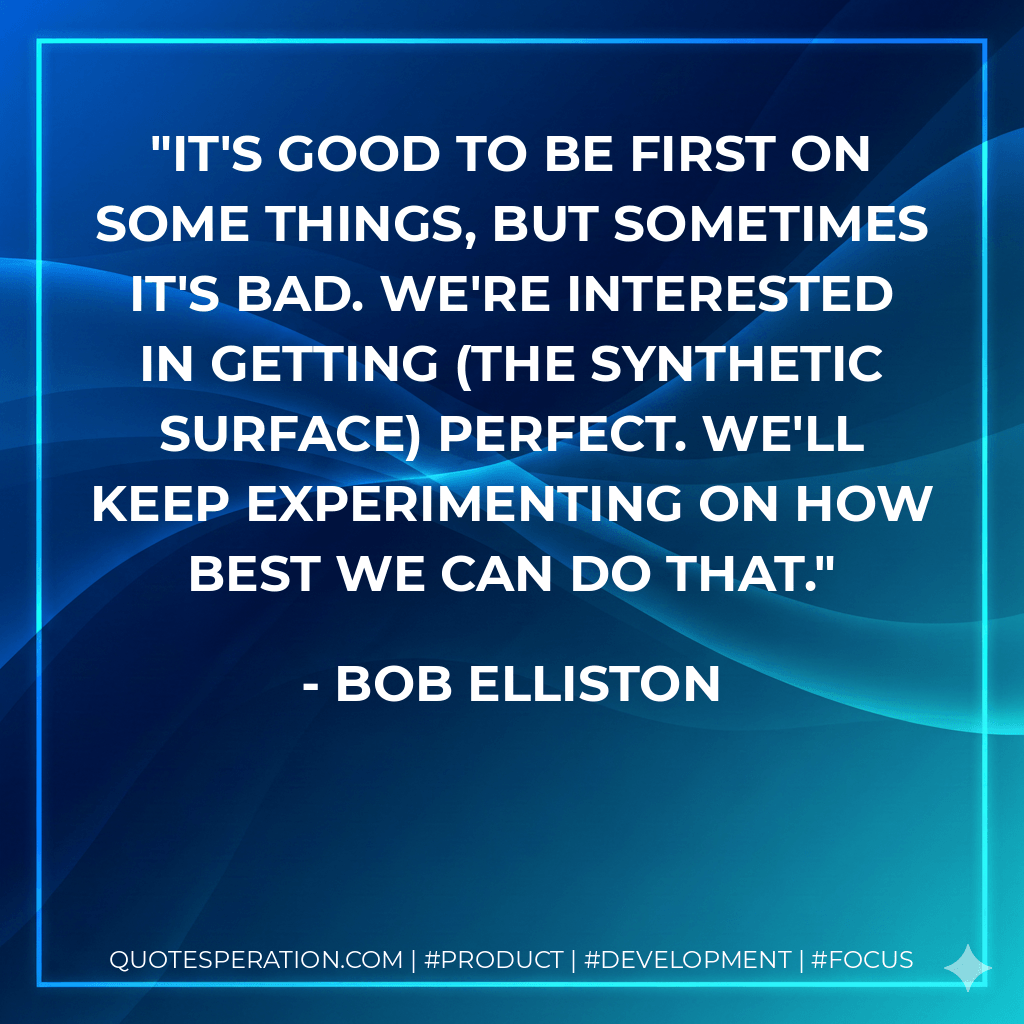 It's good to be first on some things, but sometimes it's bad. We're interested in getting (the synthetic surface) perfect. We'll keep experimenting on how best we can do that. - Bob Elliston