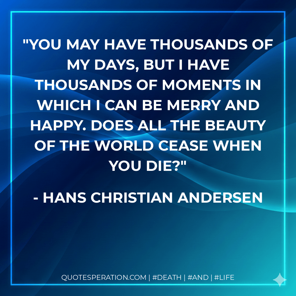 You may have thousands of my days, but I have thousands of moments in which I can be merry and happy. Does all the beauty of the world cease when you die? - Hans Christian Andersen