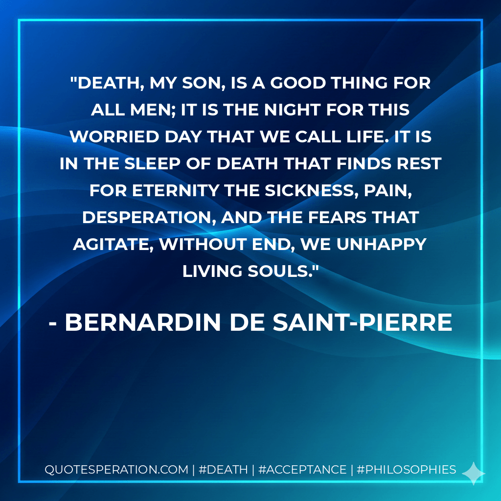 Death, my son, is a good thing for all men; it is the night for this worried day that we call life. It is in the sleep of death that finds rest for eternity the sickness, pain, desperation, and the fears that agitate, without end, we unhappy living souls. - Bernardin De Saint-Pierre