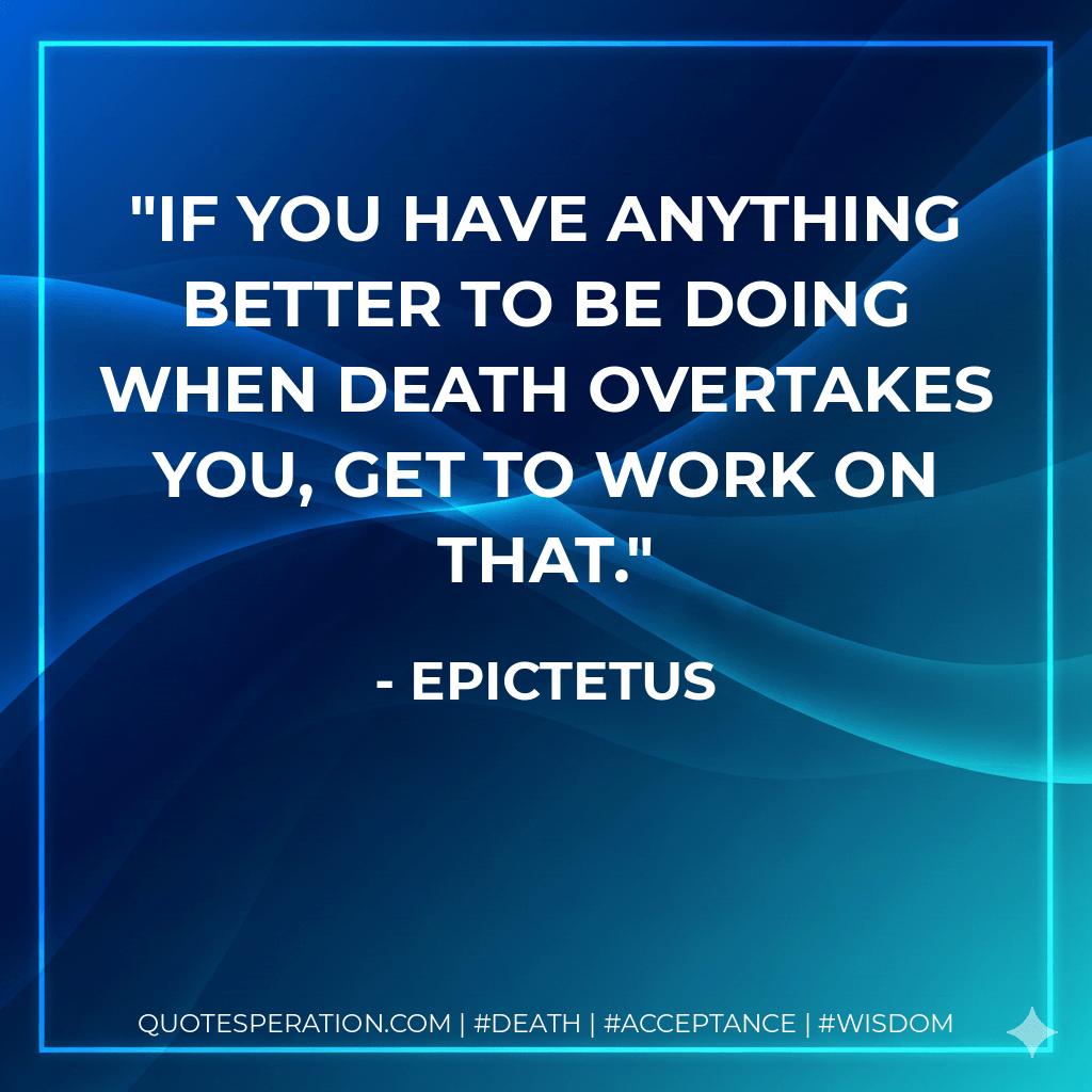 If you have anything better to be doing when death overtakes you, get to work on that. - Epictetus