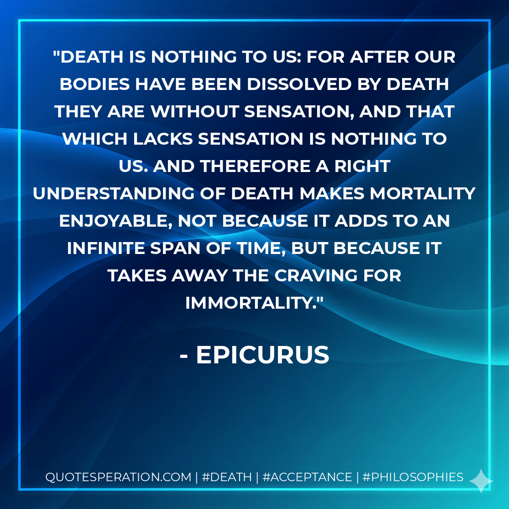 Death is nothing to us: for after our bodies have been dissolved by death they are without sensation, and that which lacks sensation is nothing to us. And therefore a right understanding of death makes mortality enjoyable, not because it adds to an infinite span of time, but because it takes away the craving for immortality. - Epicurus