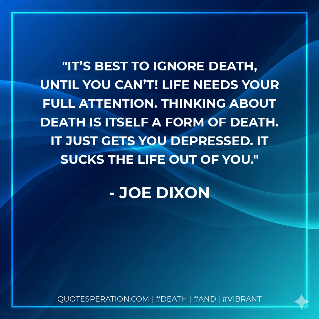 It’s best to ignore death, until you can’t! Life needs your full attention. Thinking about death is itself a form of death. It just gets you depressed. It sucks the life out of you. - Joe Dixon