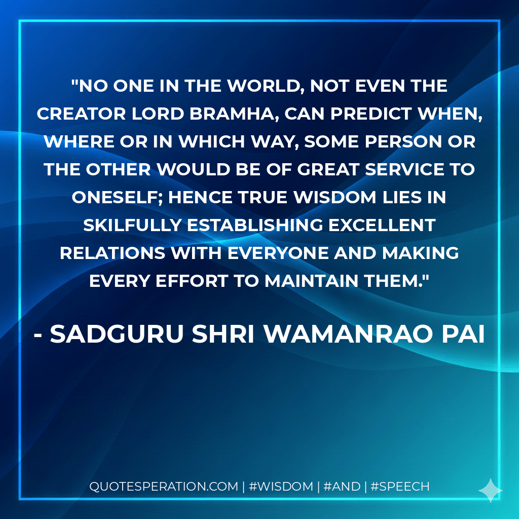 No one in the world, not even the Creator Lord Bramha, can predict when, where or in which way, some person or the other would be of great service to oneself; hence true wisdom lies in skilfully establishing excellent relations with everyone and making every effort to maintain them. - Sadguru Shri Wamanrao Pai