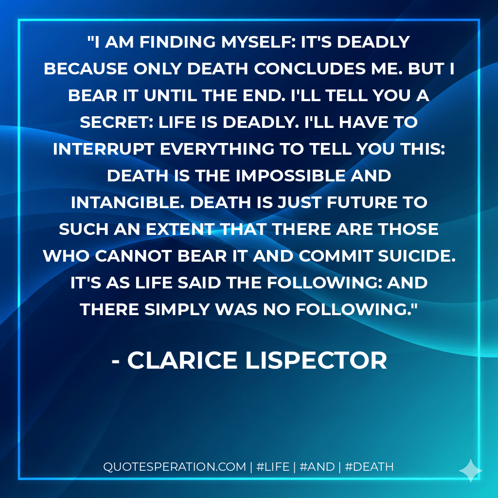 I am finding myself: it's deadly because only death concludes me. But I bear it until the end. I'll tell you a secret: life is deadly. I'll have to interrupt everything to tell you this: death is the impossible and intangible. Death is just future to such an extent that there are those who cannot bear it and commit suicide. It's as life said the following: and there simply was no following. - Clarice Lispector