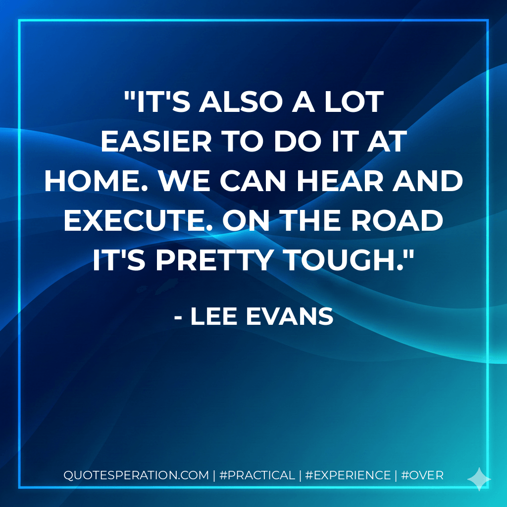 It's also a lot easier to do it at home. We can hear and execute. On the road it's pretty tough. - Lee Evans