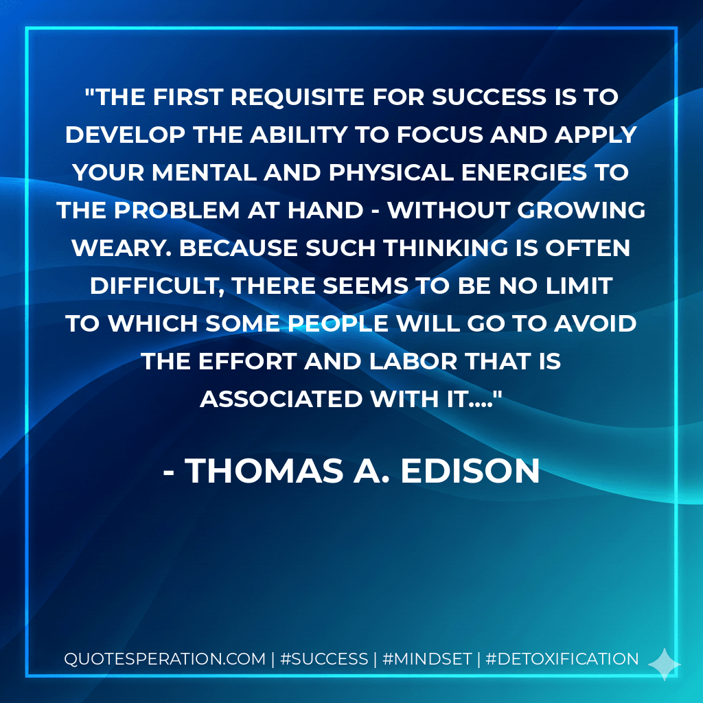 The first requisite for success is to develop the ability to focus and apply your mental and physical energies to the problem at hand - without growing weary. Because such thinking is often difficult, there seems to be no limit to which some people will go to avoid the effort and labor that is associated with it.... - Thomas A. Edison