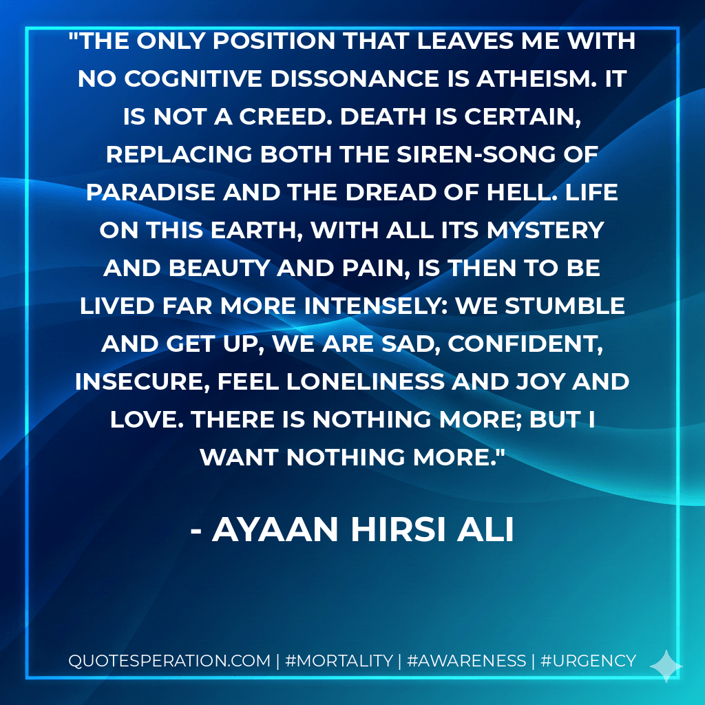 The only position that leaves me with no cognitive dissonance is atheism. It is not a creed. Death is certain, replacing both the siren-song of Paradise and the dread of Hell. Life on this earth, with all its mystery and beauty and pain, is then to be lived far more intensely: we stumble and get up, we are sad, confident, insecure, feel loneliness and joy and love. There is nothing more; but I want nothing more. - Ayaan Hirsi Ali