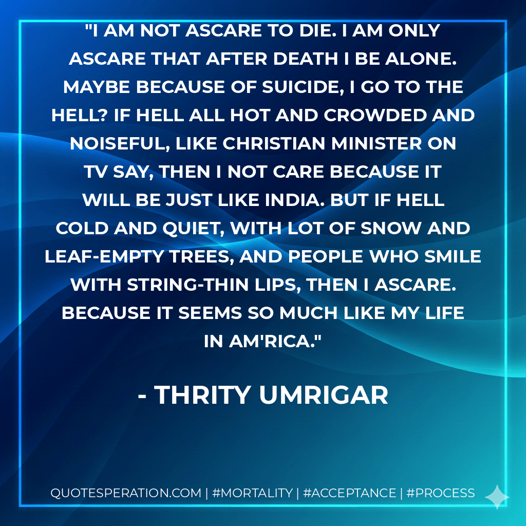 I am not ascare to die. I am only ascare that after death I be alone. Maybe because of suicide, I go to the hell? If hell all hot and crowded and noiseful, like Christian minister on TV say, then I not care because it will be just like India. But if hell cold and quiet, with lot of snow and leaf-empty trees, and people who smile with string-thin lips, then I ascare. Because it seems so much like my life in Am'rica. - Thrity Umrigar