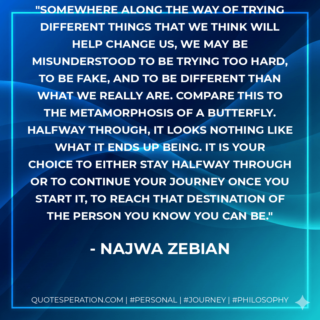 Somewhere along the way of trying different things that we think will help change us, we may be misunderstood to be trying too hard, to be fake, and to be different than what we really are. Compare this to the metamorphosis of a butterfly. Halfway through, it looks nothing like what it ends up being. It is your choice to either stay halfway through or to continue your journey once you start it, to reach that destination of the person you know you can be. - Najwa Zebian