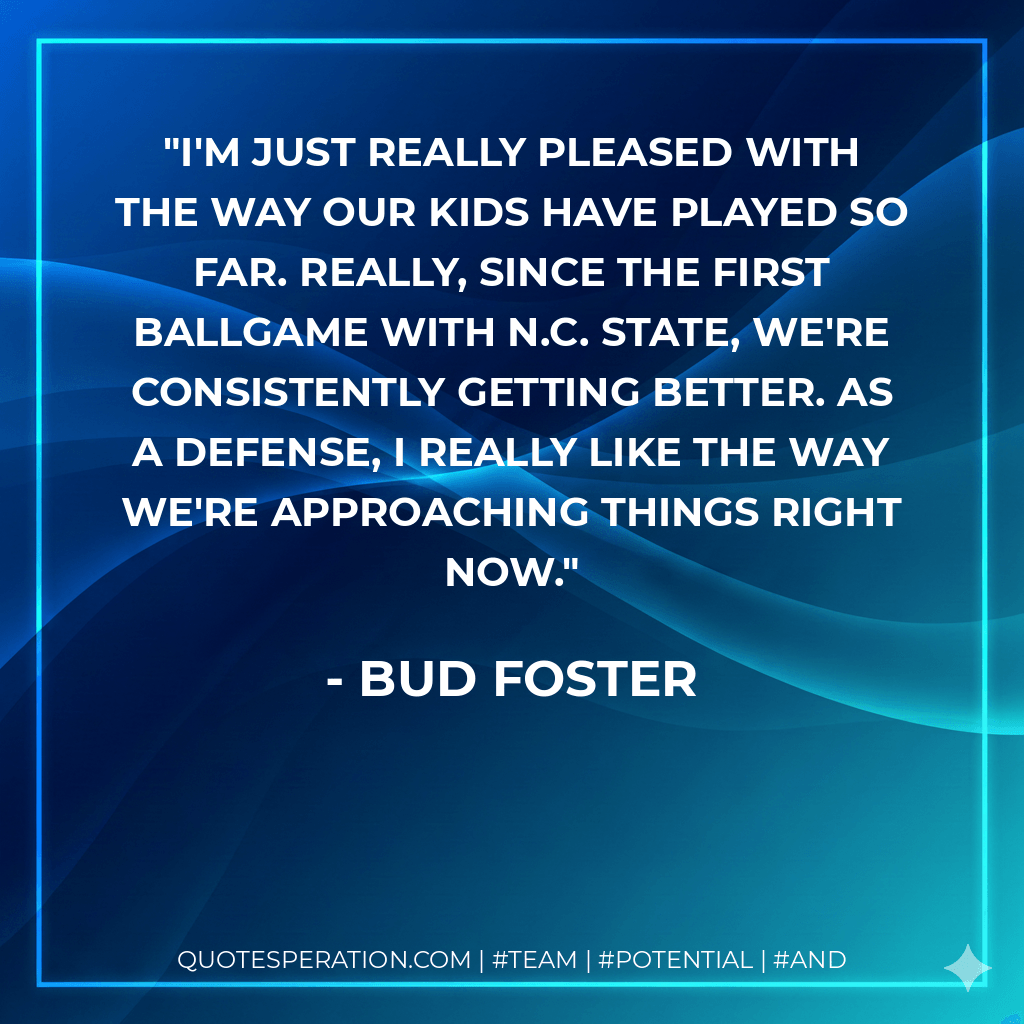 I'm just really pleased with the way our kids have played so far. Really, since the first ballgame with N.C. State, we're consistently getting better. As a defense, I really like the way we're approaching things right now. - Bud Foster