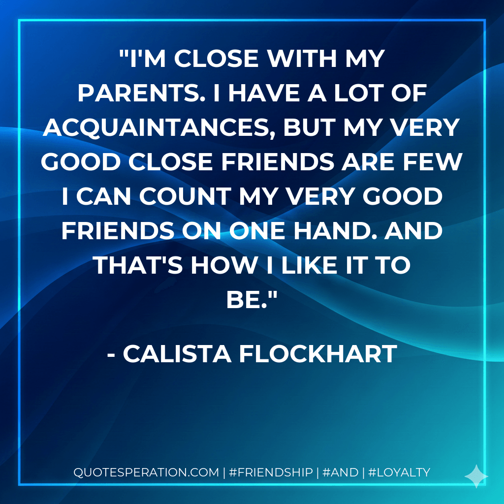 I'm close with my parents. I have a lot of acquaintances, but my very good close friends are few I can count my very good friends on one hand. And that's how I like it to be. - Calista Flockhart