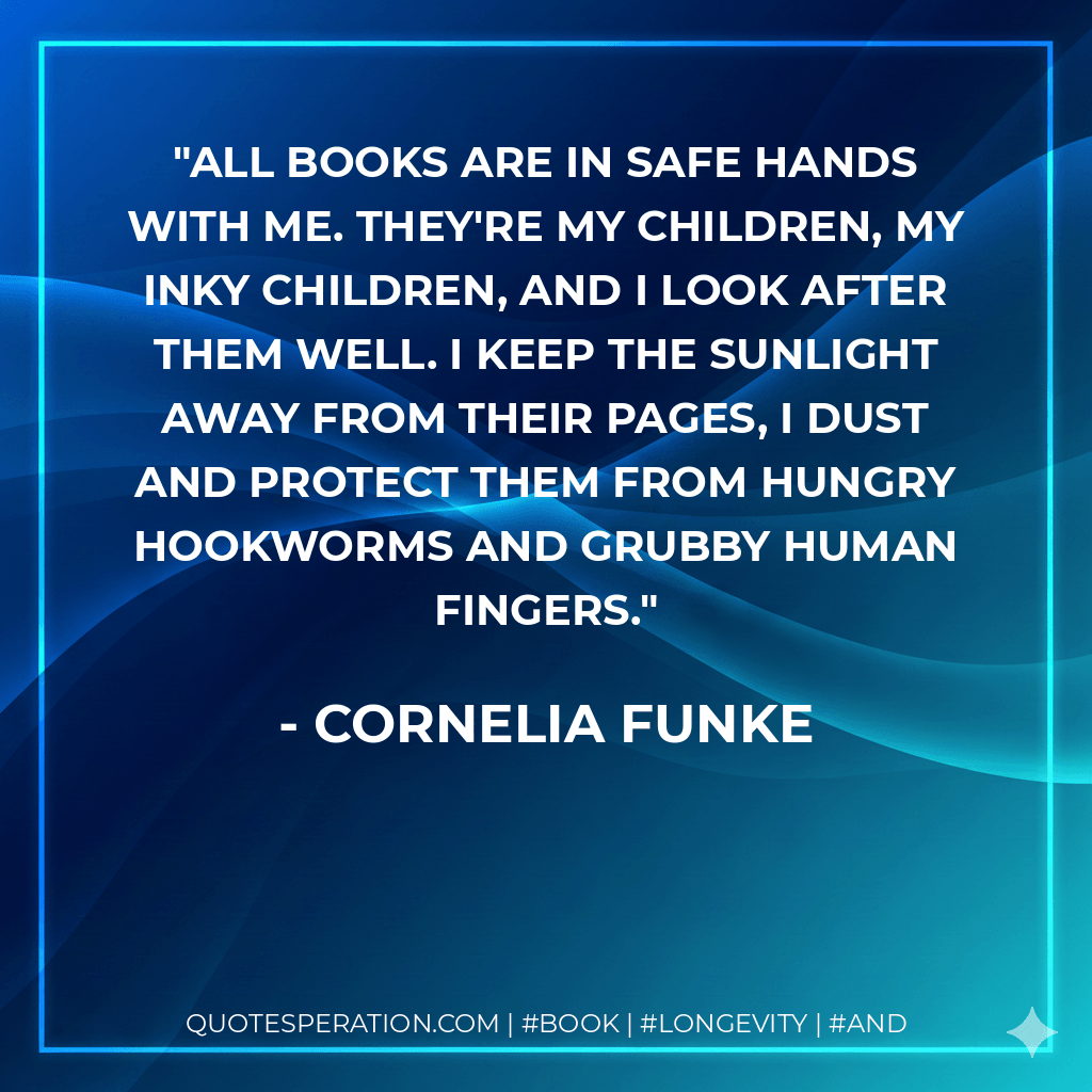 All books are in safe hands with me. They're my children, my inky children, and I look after them well. I keep the sunlight away from their pages, I dust and protect them from hungry hookworms and grubby human fingers. - Cornelia Funke