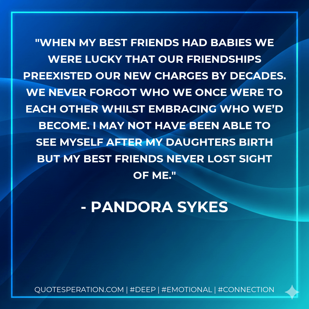 When my best friends had babies we were lucky that our friendships preexisted our new charges by decades. We never forgot who we once were to each other whilst embracing who we’d become. I may not have been able to see myself after my daughters birth but my best friends never lost sight of me. - Pandora Sykes