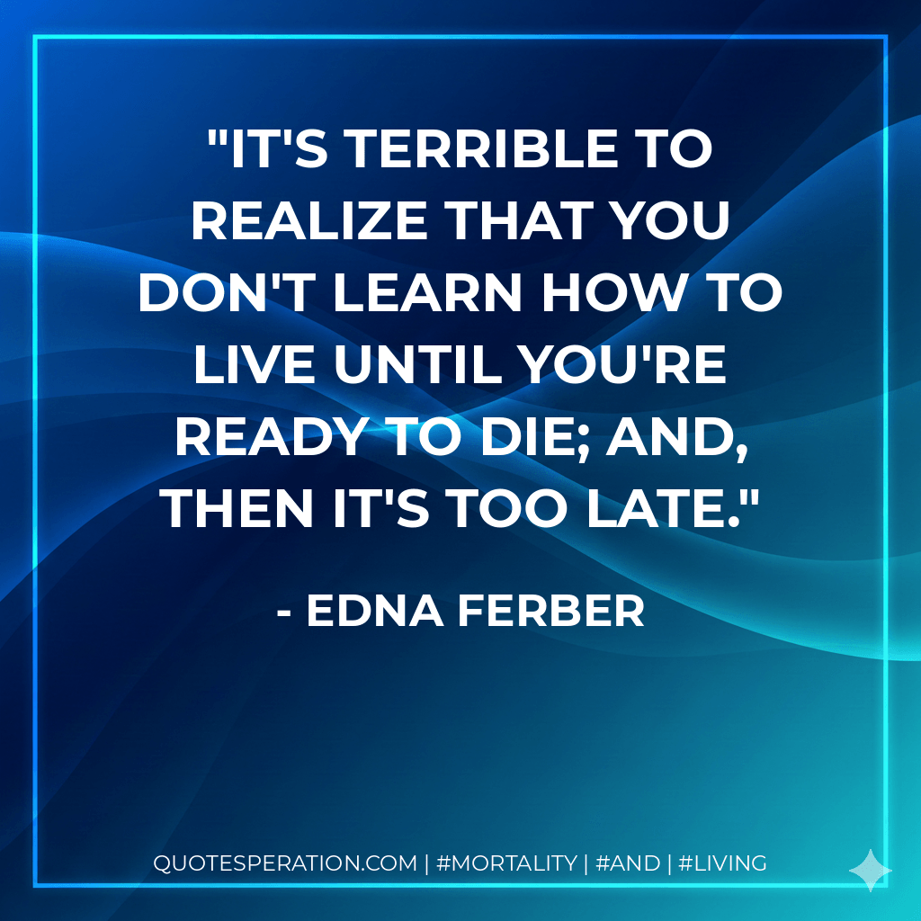 It's terrible to realize that you don't learn how to live until you're ready to die; and, then it's too late. - Edna Ferber