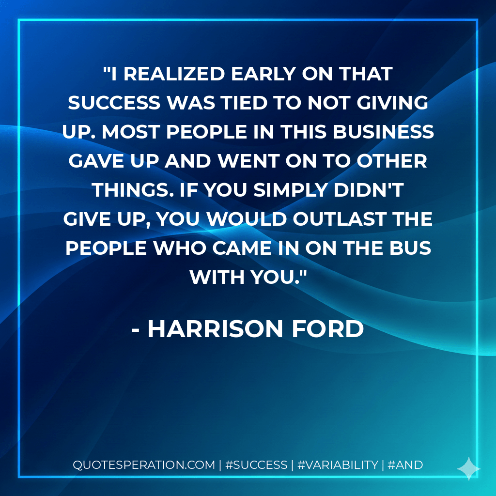 I realized early on that success was tied to not giving up. Most people in this business gave up and went on to other things. If you simply didn't give up, you would outlast the people who came in on the bus with you. - Harrison Ford