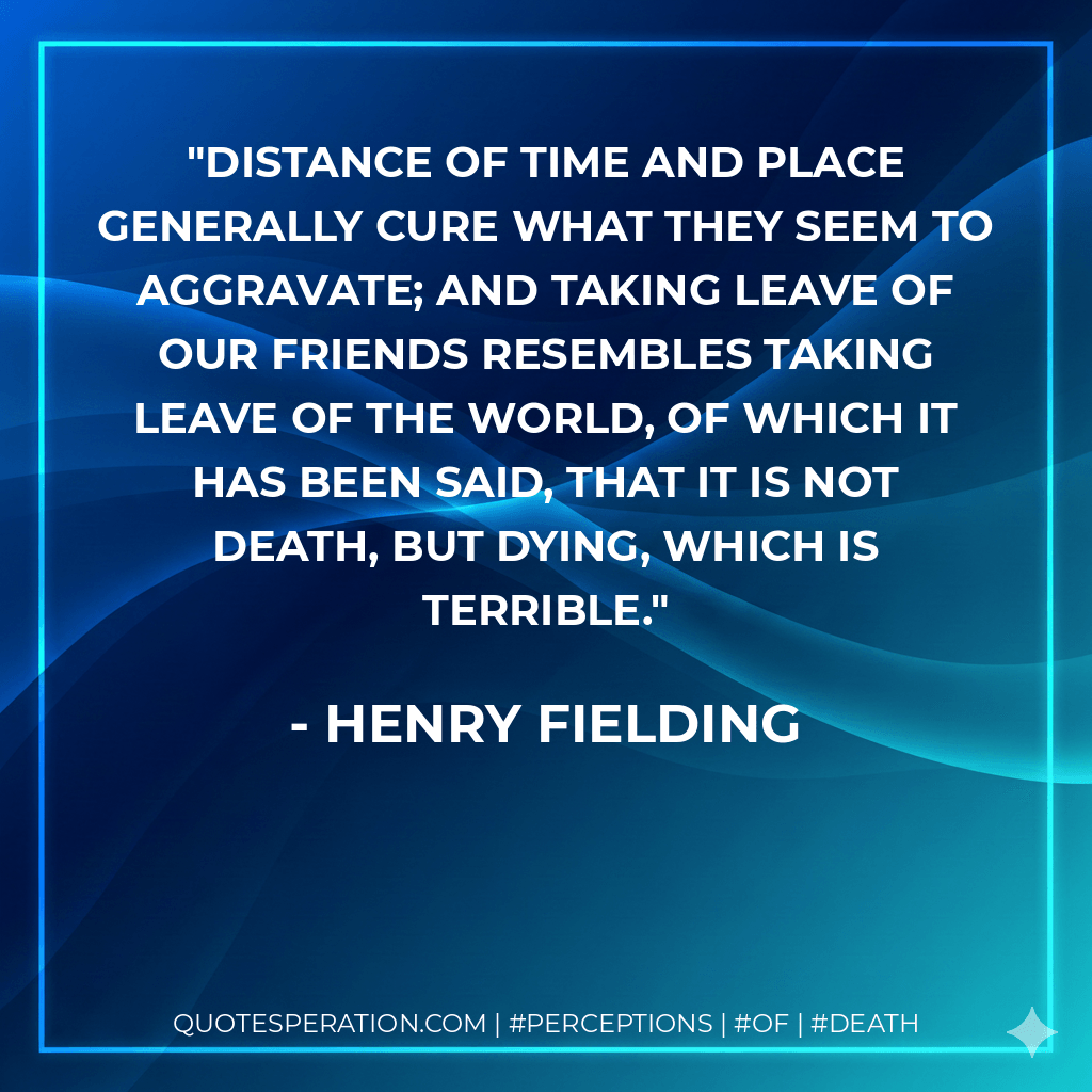 Distance of time and place generally cure what they seem to aggravate; and taking leave of our friends resembles taking leave of the world, of which it has been said, that it is not death, but dying, which is terrible. - Henry Fielding
