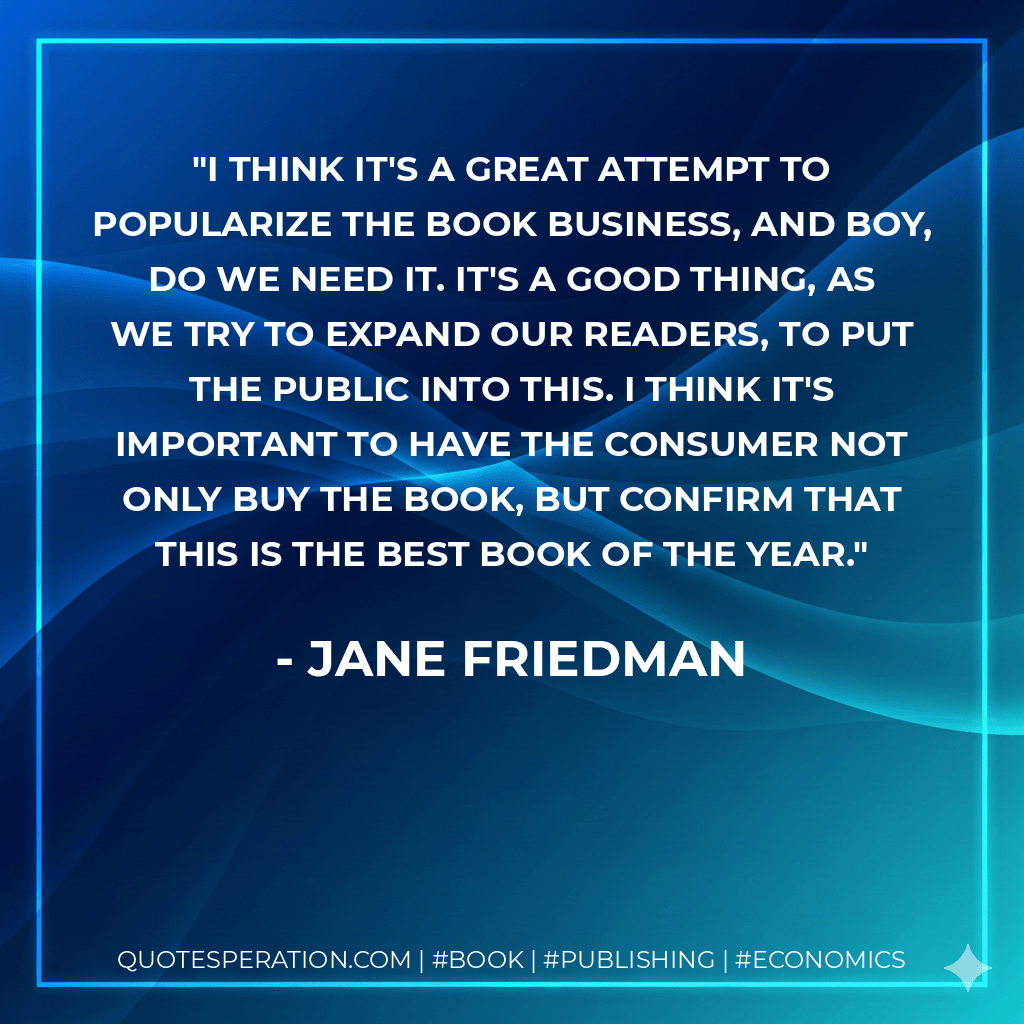 I think it's a great attempt to popularize the book business, and boy, do we need it. It's a good thing, as we try to expand our readers, to put the public into this. I think it's important to have the consumer not only buy the book, but confirm that this is the best book of the year. - Jane Friedman