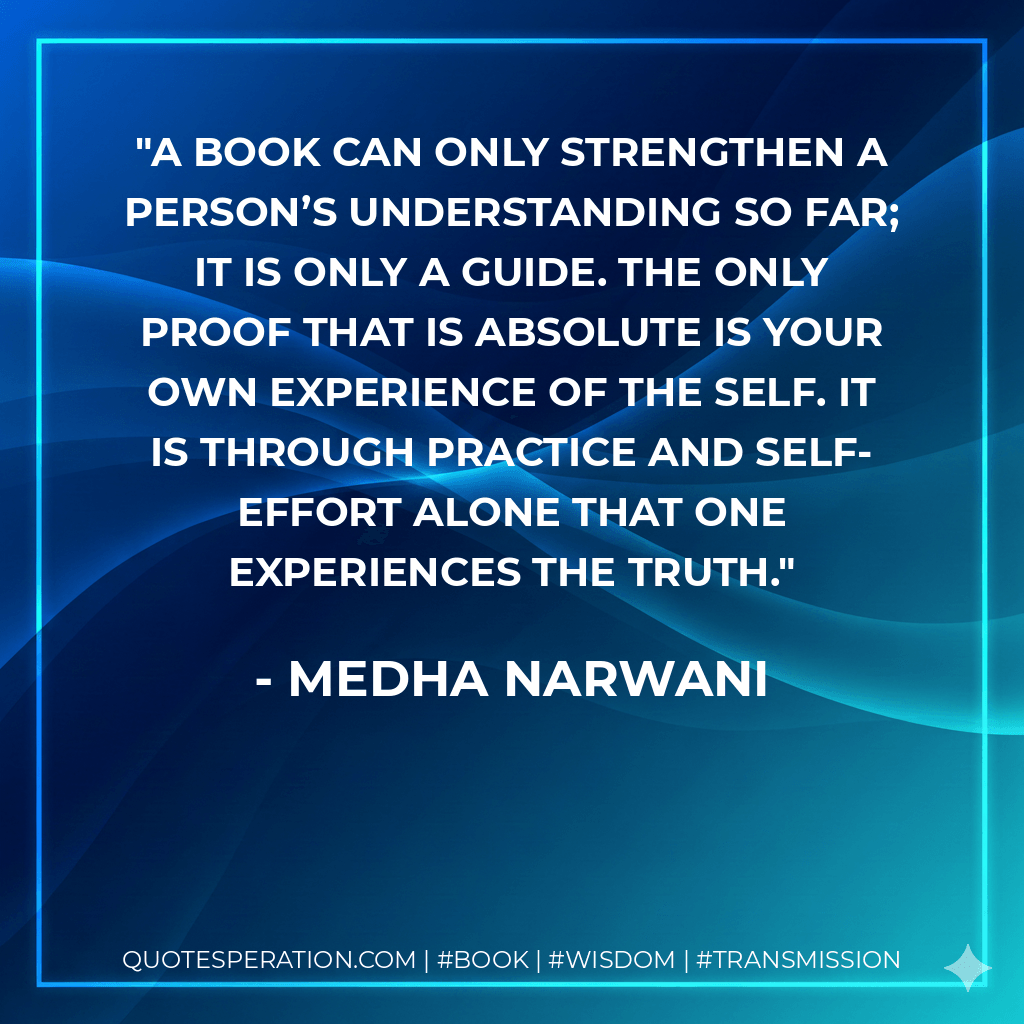 A book can only strengthen a person’s understanding so far; it is only a guide. The only proof that is absolute is your own experience of the Self. It is through practice and self-effort alone that one experiences the truth. - Medha Narwani