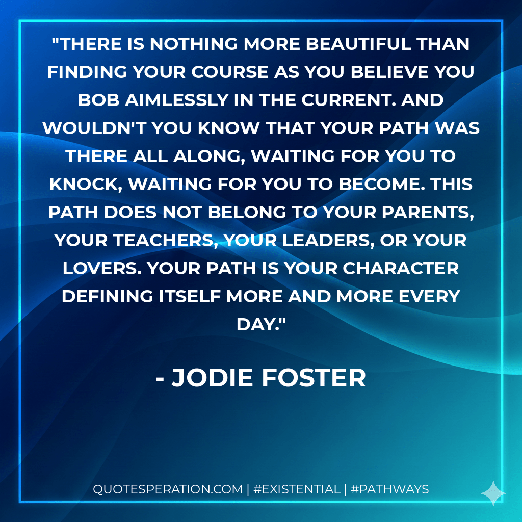 There is nothing more beautiful than finding your course as you believe you bob aimlessly in the current. And wouldn't you know that your path was there all along, waiting for you to knock, waiting for you to become. This path does not belong to your parents, your teachers, your leaders, or your lovers. Your path is your character defining itself more and more every day. - Jodie Foster