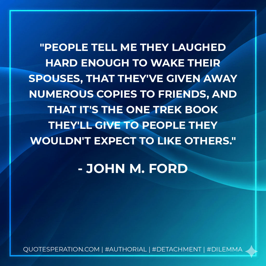 People tell me they laughed hard enough to wake their spouses, that they've given away numerous copies to friends, and that it's the one Trek book they'll give to people they wouldn't expect to like others. - John M. Ford