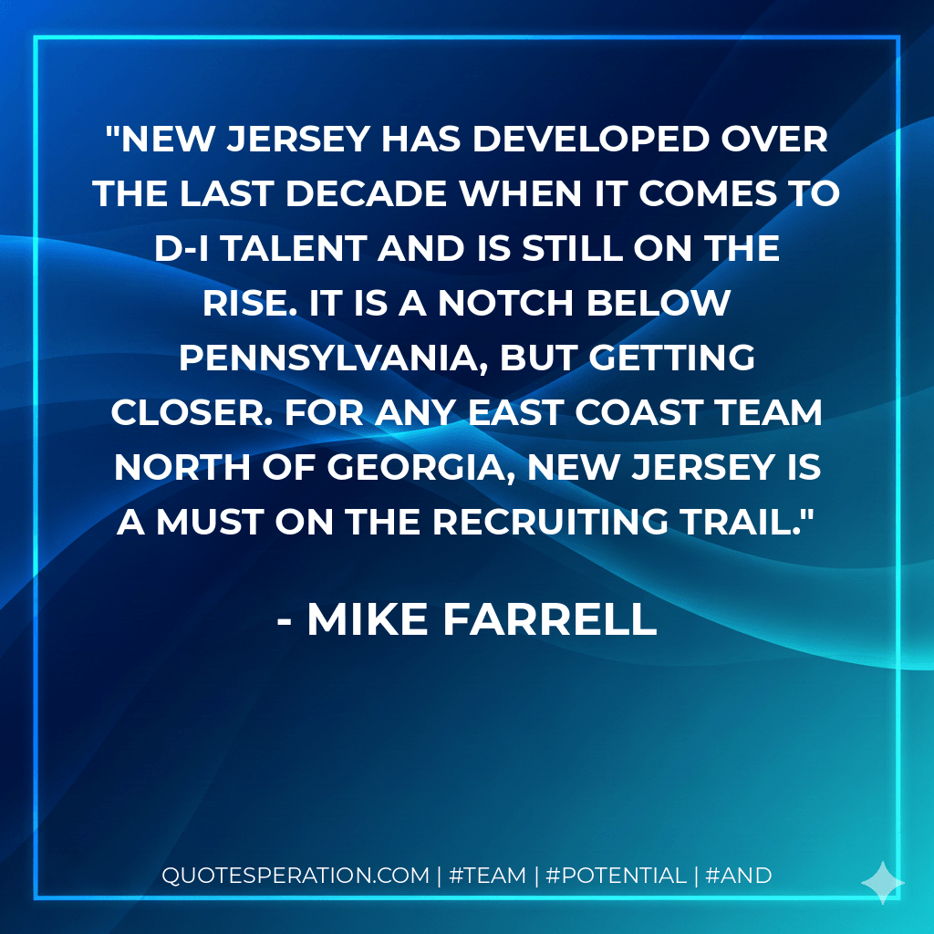 New Jersey has developed over the last decade when it comes to D-I talent and is still on the rise. It is a notch below Pennsylvania, but getting closer. For any east coast team north of Georgia, New Jersey is a must on the recruiting trail. - Mike Farrell