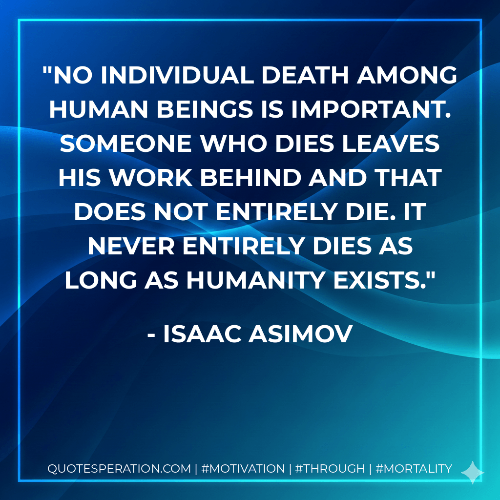 No individual death among human beings is important. Someone who dies leaves his work behind and that does not entirely die. It never entirely dies as long as humanity exists. - Isaac Asimov