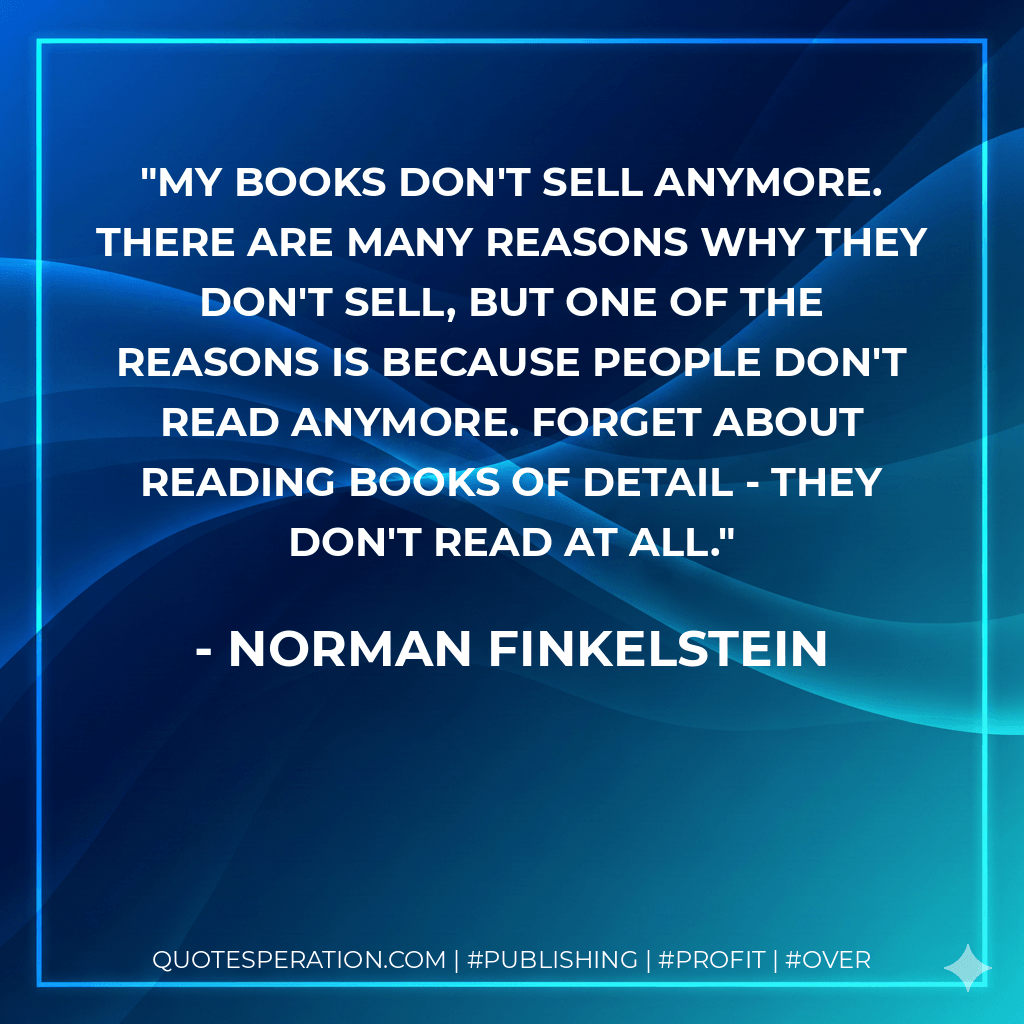 My books don't sell anymore. There are many reasons why they don't sell, but one of the reasons is because people don't read anymore. Forget about reading books of detail - they don't read at all. - Norman Finkelstein