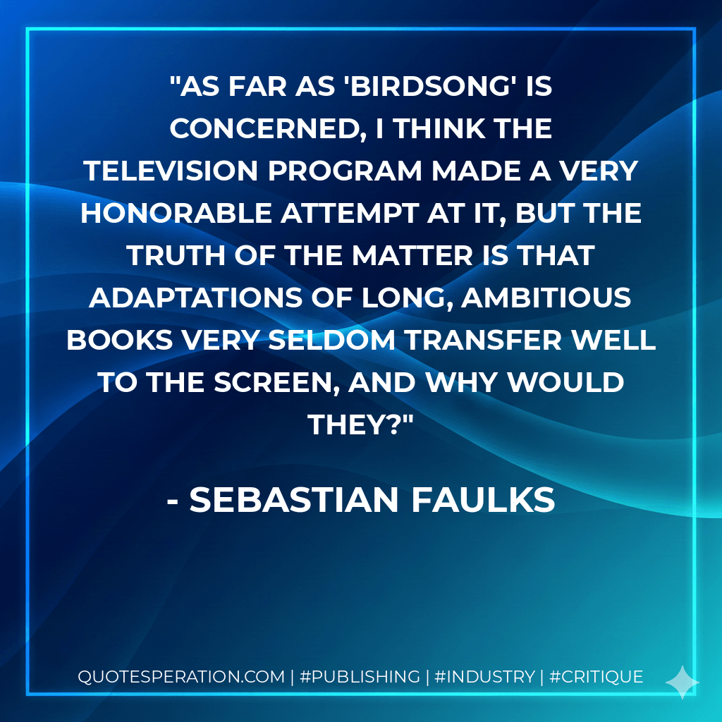 As far as 'Birdsong' is concerned, I think the television program made a very honorable attempt at it, but the truth of the matter is that adaptations of long, ambitious books very seldom transfer well to the screen, and why would they? - Sebastian Faulks